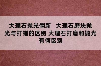 大理石抛光翻新   大理石磨块抛光与打蜡的区别 大理石打磨和抛光有何区别